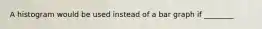 A histogram would be used instead of a bar graph if ________