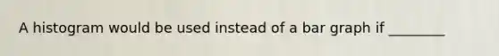 A histogram would be used instead of a <a href='https://www.questionai.com/knowledge/kKndKXKlBK-bar-graph' class='anchor-knowledge'>bar graph</a> if ________