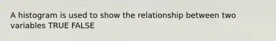 A histogram is used to show the relationship between two variables TRUE FALSE