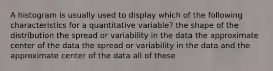 A histogram is usually used to display which of the following characteristics for a quantitative variable? the shape of the distribution the spread or variability in the data the approximate center of the data the spread or variability in the data and the approximate center of the data all of these