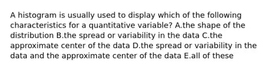 A histogram is usually used to display which of the following characteristics for a quantitative variable? A.the shape of the distribution B.the spread or variability in the data C.the approximate center of the data D.the spread or variability in the data and the approximate center of the data E.all of these