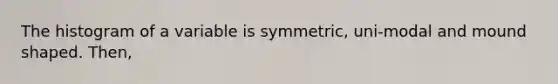 The histogram of a variable is symmetric, uni-modal and mound shaped. Then,