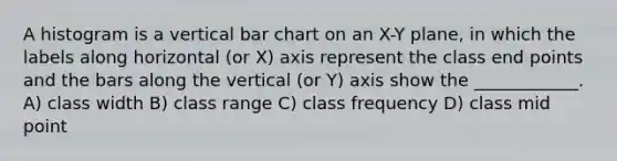 A histogram is a vertical bar chart on an X-Y plane, in which the labels along horizontal (or X) axis represent the class end points and the bars along the vertical (or Y) axis show the ____________. A) class width B) class range C) class frequency D) class mid point