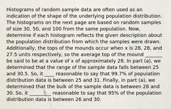 Histograms of random sample data are often used as an indication of the shape of the underlying population distribution. The histograms on the next page are based on random samples of size 30, 50, and 100 from the same population. Now, determine if each histogram reflects the given description about the population distribution from which the samples were drawn. Additionally, the tops of the mounds occur when x is 28, 28, and 27.5 units respectively, so the average top of the mound _______ be said to be at a value of x of approximately 28. In part (a), we determined that the range of the sample data falls between 25 and 30.5. So, it ____ reasonable to say that 99.7% of population distribution data is between 25 and 31. Finally, in part (a), we determined that the bulk of the sample data is between 26 and 30. So, it _________ reasonable to say that 95% of the population distribution data is between 26 and 30.