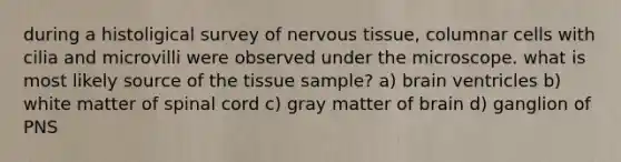 during a histoligical survey of <a href='https://www.questionai.com/knowledge/kqA5Ws88nP-nervous-tissue' class='anchor-knowledge'>nervous tissue</a>, columnar cells with cilia and microvilli were observed under the microscope. what is most likely source of the tissue sample? a) brain ventricles b) white matter of spinal cord c) gray matter of brain d) ganglion of PNS