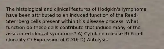 The histological and clinical features of Hodgkin's lymphoma have been attributed to an induced function of the Reed-Sternberg cells present within this disease process. What function do these cells contribute that induce many of the associated clinical symptoms? A) Cytokine release B) B-cell clonality C) Expression of CD16 D) Autolysis