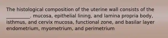 The histological composition of the uterine wall consists of the __________. mucosa, epithelial lining, and lamina propria body, isthmus, and cervix mucosa, functional zone, and basilar layer endometrium, myometrium, and perimetrium