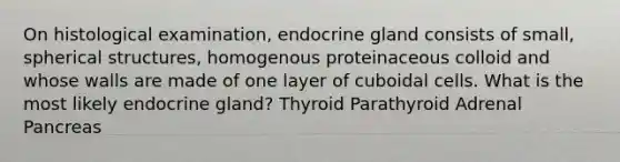 On histological examination, endocrine gland consists of small, spherical structures, homogenous proteinaceous colloid and whose walls are made of one layer of cuboidal cells. What is the most likely endocrine gland? Thyroid Parathyroid Adrenal Pancreas