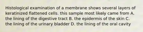 Histological examination of a membrane shows several layers of keratinized flattened cells. this sample most likely came from A. the lining of the digestive tract B. the epidermis of the skin C. the lining of the urinary bladder D. the lining of the oral cavity