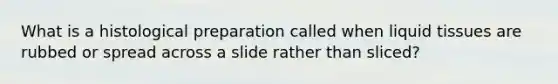 What is a histological preparation called when liquid tissues are rubbed or spread across a slide rather than sliced?