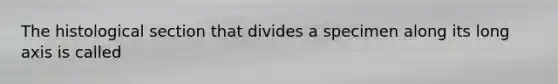 The histological section that divides a specimen along its long axis is called