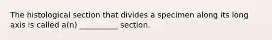 The histological section that divides a specimen along its long axis is called a(n) __________ section.