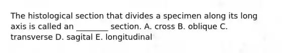 The histological section that divides a specimen along its long axis is called an ________ section. A. cross B. oblique C. transverse D. sagital E. longitudinal