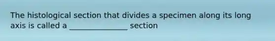 The histological section that divides a specimen along its long axis is called a _______________ section