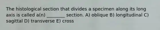 The histological section that divides a specimen along its long axis is called a(n) ________ section. A) oblique B) longitudinal C) sagittal D) transverse E) cross