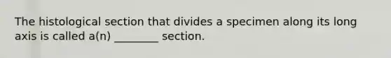 The histological section that divides a specimen along its long axis is called a(n) ________ section.