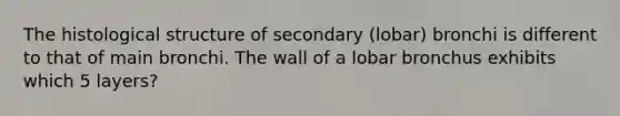 The histological structure of secondary (lobar) bronchi is different to that of main bronchi. The wall of a lobar bronchus exhibits which 5 layers?