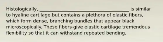 Histologically, _______________________________________ is similar to hyaline cartilage but contains a plethora of elastic fibers, which form dense, branching bundles that appear black microscopically. These fibers give elastic cartilage tremendous flexibility so that it can withstand repeated bending.