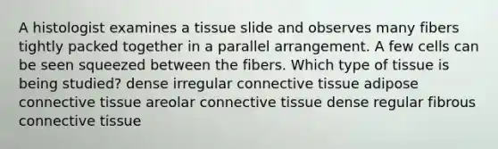 A histologist examines a tissue slide and observes many fibers tightly packed together in a parallel arrangement. A few cells can be seen squeezed between the fibers. Which type of tissue is being studied? dense irregular connective tissue adipose connective tissue areolar connective tissue dense regular fibrous connective tissue