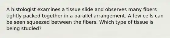 A histologist examines a tissue slide and observes many fibers tightly packed together in a parallel arrangement. A few cells can be seen squeezed between the fibers. Which type of tissue is being studied?