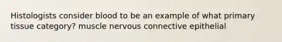Histologists consider blood to be an example of what primary tissue category? muscle nervous connective epithelial