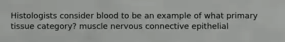 Histologists consider blood to be an example of what primary tissue category? muscle nervous connective epithelial