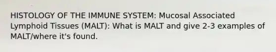 HISTOLOGY OF THE IMMUNE SYSTEM: Mucosal Associated Lymphoid Tissues (MALT): What is MALT and give 2-3 examples of MALT/where it's found.