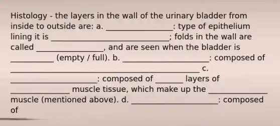 Histology - the layers in the wall of the <a href='https://www.questionai.com/knowledge/kb9SdfFdD9-urinary-bladder' class='anchor-knowledge'>urinary bladder</a> from inside to outside are: a. _________________: type of epithelium lining it is ______________________________; folds in the wall are called _________________, and are seen when the bladder is ___________ (empty / full). b. ______________________: composed of ________________________________________________ c. ______________________: composed of _______ layers of _______________ <a href='https://www.questionai.com/knowledge/kMDq0yZc0j-muscle-tissue' class='anchor-knowledge'>muscle tissue</a>, which make up the _______________ muscle (mentioned above). d. ______________________: composed of