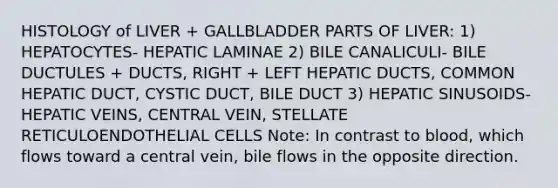 HISTOLOGY of LIVER + GALLBLADDER PARTS OF LIVER: 1) HEPATOCYTES- HEPATIC LAMINAE 2) BILE CANALICULI- BILE DUCTULES + DUCTS, RIGHT + LEFT HEPATIC DUCTS, COMMON HEPATIC DUCT, CYSTIC DUCT, BILE DUCT 3) HEPATIC SINUSOIDS- HEPATIC VEINS, CENTRAL VEIN, STELLATE RETICULOENDOTHELIAL CELLS Note: In contrast to blood, which flows toward a central vein, bile flows in the opposite direction.