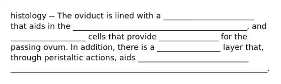 histology -- The oviduct is lined with a _______________________ that aids in the ____________________________________________, and ___________________ cells that provide _______________ for the passing ovum. In addition, there is a ________________ layer that, through peristaltic actions, aids ____________________________ _________________________________________________________________.