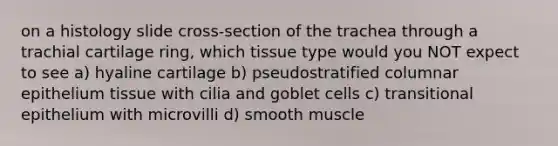 on a histology slide cross-section of the trachea through a trachial cartilage ring, which tissue type would you NOT expect to see a) hyaline cartilage b) pseudostratified columnar epithelium tissue with cilia and goblet cells c) transitional epithelium with microvilli d) smooth muscle