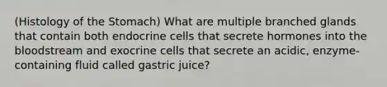 (Histology of the Stomach) What are multiple branched glands that contain both endocrine cells that secrete hormones into the bloodstream and exocrine cells that secrete an acidic, enzyme-containing fluid called gastric juice?