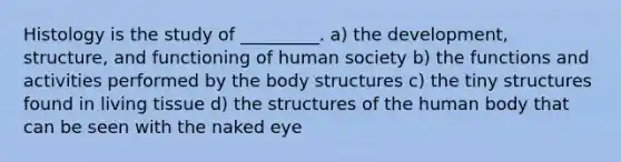 Histology is the study of _________. a) the development, structure, and functioning of human society b) the functions and activities performed by the body structures c) the tiny structures found in living tissue d) the structures of the human body that can be seen with the naked eye