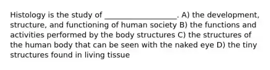 Histology is the study of ___________________. A) the development, structure, and functioning of human society B) the functions and activities performed by the body structures C) the structures of the human body that can be seen with the naked eye D) the tiny structures found in living tissue