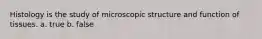 Histology is the study of microscopic structure and function of tissues. a. true b. false