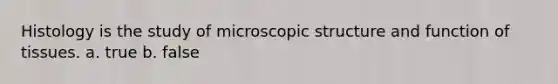 Histology is the study of microscopic structure and function of tissues. a. true b. false