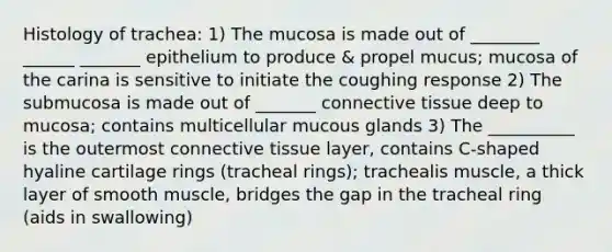 Histology of trachea: 1) The mucosa is made out of ________ ______ _______ epithelium to produce & propel mucus; mucosa of the carina is sensitive to initiate the coughing response 2) The submucosa is made out of _______ connective tissue deep to mucosa; contains multicellular mucous glands 3) The __________ is the outermost connective tissue layer, contains C-shaped hyaline cartilage rings (tracheal rings); trachealis muscle, a thick layer of smooth muscle, bridges the gap in the tracheal ring (aids in swallowing)