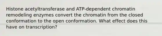 Histone acetyltransferase and ATP-dependent chromatin remodeling enzymes convert the chromatin from the closed conformation to the open conformation. What effect does this have on transcription?