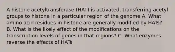 A histone acetyltransferase (HAT) is activated, transferring acetyl groups to histone in a particular region of the genome A. What amino acid residues in histone are generally modified by HATs? B. What is the likely effect of the modifications on the transcription levels of genes in that regions? C. What enzymes reverse the effects of HATs