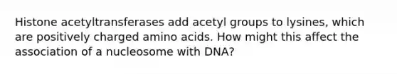 Histone acetyltransferases add acetyl groups to lysines, which are positively charged amino acids. How might this affect the association of a nucleosome with DNA?