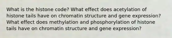 What is the histone code? What effect does acetylation of histone tails have on chromatin structure and gene expression? What effect does methylation and phosphorylation of histone tails have on chromatin structure and gene expression?