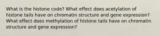 What is the histone code? What effect does acetylation of histone tails have on chromatin structure and gene expression? What effect does methylation of histone tails have on chromatin structure and gene expression?