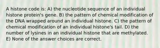 A histone code is: A) the nucleotide sequence of an individual histone protein's gene. B) the pattern of chemical modification of the DNA wrapped around an individual histone. C) the pattern of chemical modification of an individual histone's tail. D) the number of lysines in an individual histone that are methylated. E) None of the answer choices are correct.