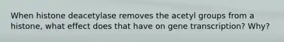 When histone deacetylase removes the acetyl groups from a histone, what effect does that have on gene transcription? Why?