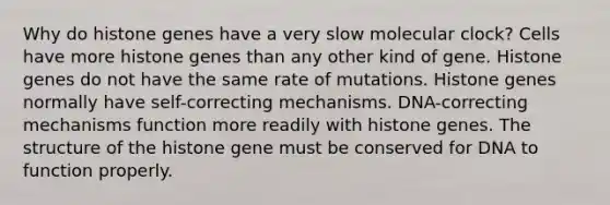 Why do histone genes have a very slow molecular clock? Cells have more histone genes than any other kind of gene. Histone genes do not have the same rate of mutations. Histone genes normally have self-correcting mechanisms. DNA-correcting mechanisms function more readily with histone genes. The structure of the histone gene must be conserved for DNA to function properly.