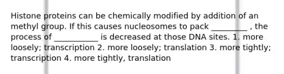 Histone proteins can be chemically modified by addition of an methyl group. If this causes nucleosomes to pack _________ , the process of ___________ is decreased at those DNA sites. 1. more loosely; transcription 2. more loosely; translation 3. more tightly; transcription 4. more tightly, translation