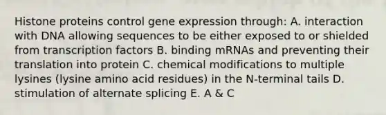 Histone proteins control gene expression through: A. interaction with DNA allowing sequences to be either exposed to or shielded from transcription factors B. binding mRNAs and preventing their translation into protein C. chemical modifications to multiple lysines (lysine amino acid residues) in the N-terminal tails D. stimulation of alternate splicing E. A & C