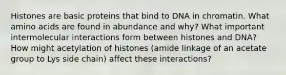 Histones are basic proteins that bind to DNA in chromatin. What amino acids are found in abundance and why? What important intermolecular interactions form between histones and DNA? How might acetylation of histones (amide linkage of an acetate group to Lys side chain) affect these interactions?