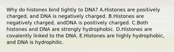 Why do histones bind tightly to DNA? A.Histones are positively charged, and DNA is negatively charged. B.Histones are negatively charged, andDNA is positively charged. C.Both histones and DNA are strongly hydrophobic. D.Histones are covalently linked to the DNA. E.Histones are highly hydrophobic, and DNA is hydrophilic.