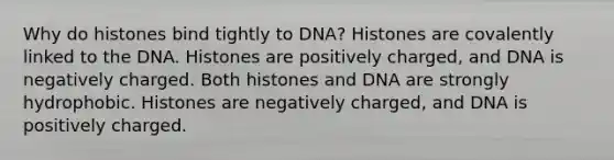 Why do histones bind tightly to DNA? Histones are covalently linked to the DNA. Histones are positively charged, and DNA is negatively charged. Both histones and DNA are strongly hydrophobic. Histones are negatively charged, and DNA is positively charged.